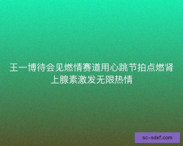 王一博待会见燃情赛道用心跳节拍点燃肾上腺素激发无限热情