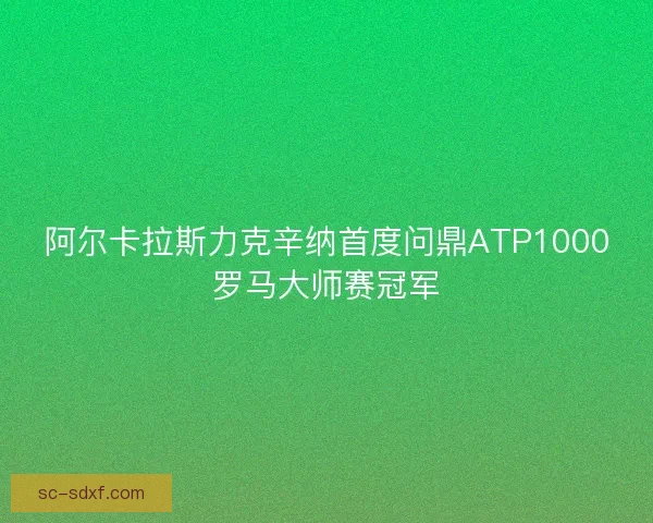 阿尔卡拉斯力克辛纳首度问鼎ATP1000罗马大师赛冠军
