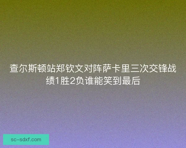 查尔斯顿站郑钦文对阵萨卡里三次交锋战绩1胜2负谁能笑到最后