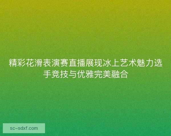 精彩花滑表演赛直播展现冰上艺术魅力选手竞技与优雅完美融合