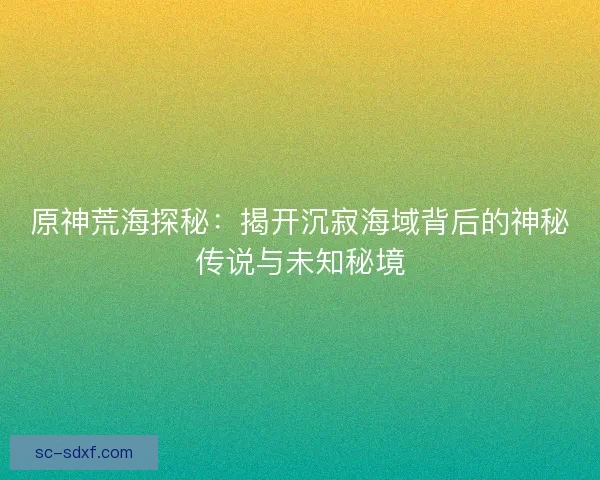 原神荒海探秘：揭开沉寂海域背后的神秘传说与未知秘境