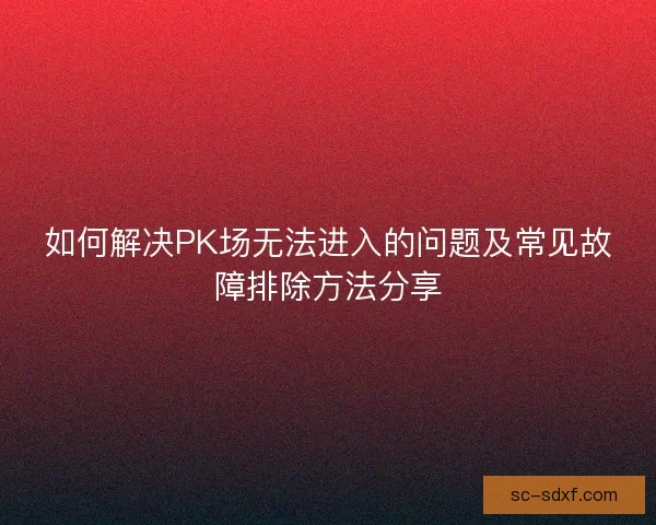 如何解决PK场无法进入的问题及常见故障排除方法分享