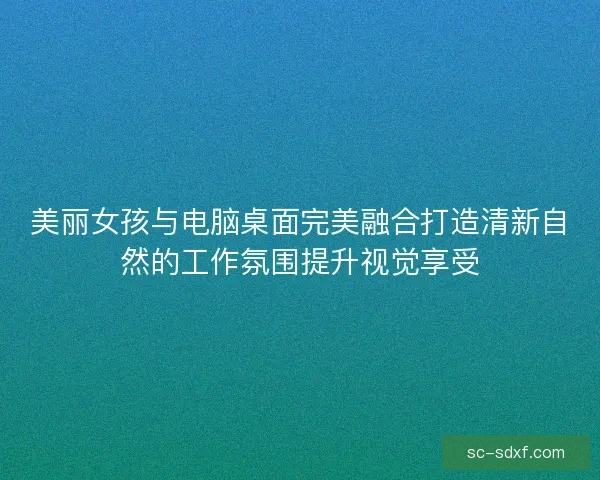 美丽女孩与电脑桌面完美融合打造清新自然的工作氛围提升视觉享受