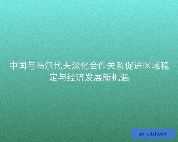 中国与马尔代夫深化合作关系促进区域稳定与经济发展新机遇