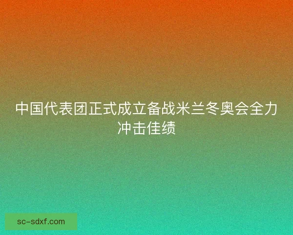 中国代表团正式成立备战米兰冬奥会全力冲击佳绩