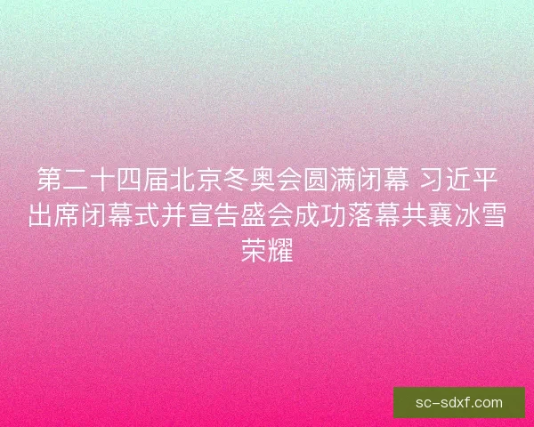 第二十四届北京冬奥会圆满闭幕 习近平出席闭幕式并宣告盛会成功落幕共襄冰雪荣耀