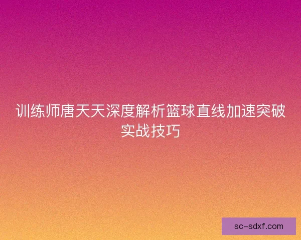 训练师唐天天深度解析篮球直线加速突破实战技巧