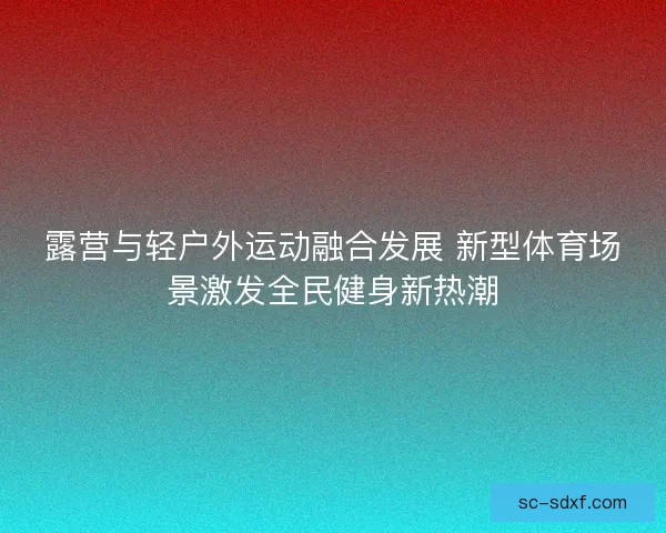 露营与轻户外运动融合发展 新型体育场景激发全民健身新热潮