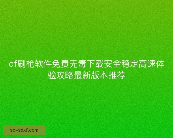 cf刷枪软件免费无毒下载安全稳定高速体验攻略最新版本推荐