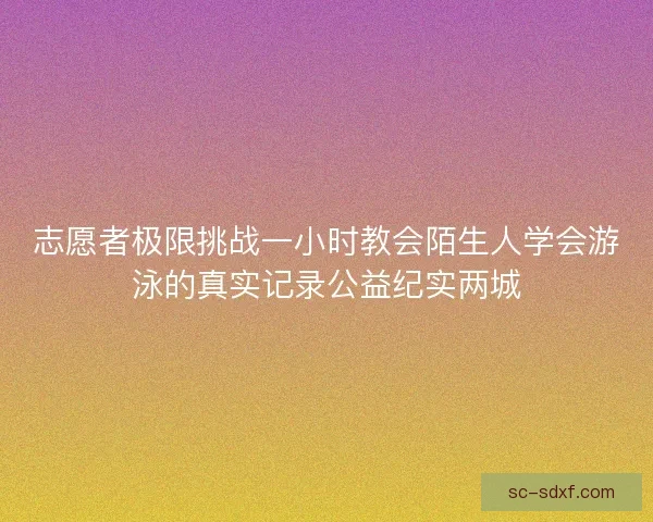 志愿者极限挑战一小时教会陌生人学会游泳的真实记录公益纪实两城