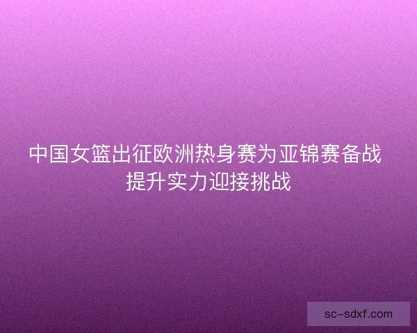 中国女篮出征欧洲热身赛为亚锦赛备战 提升实力迎接挑战