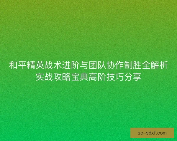 和平精英战术进阶与团队协作制胜全解析实战攻略宝典高阶技巧分享