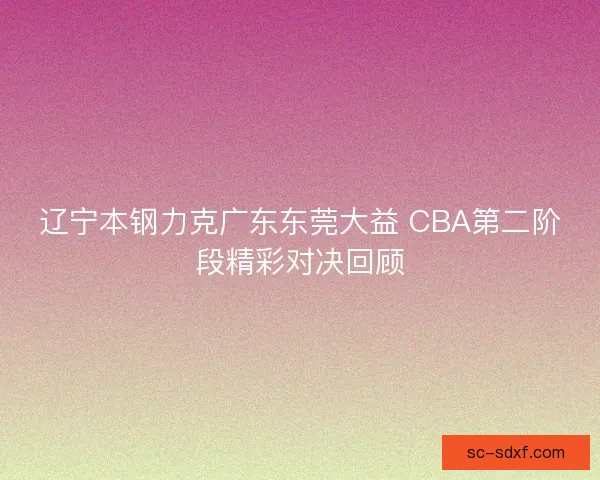 辽宁本钢力克广东东莞大益 CBA第二阶段精彩对决回顾