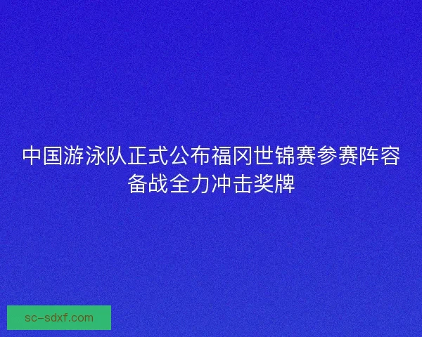 中国游泳队正式公布福冈世锦赛参赛阵容备战全力冲击奖牌