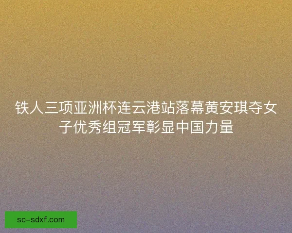 铁人三项亚洲杯连云港站落幕黄安琪夺女子优秀组冠军彰显中国力量