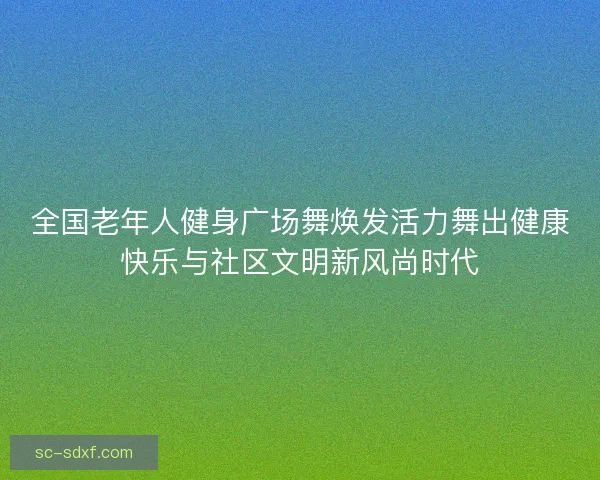 全国老年人健身广场舞焕发活力舞出健康快乐与社区文明新风尚时代