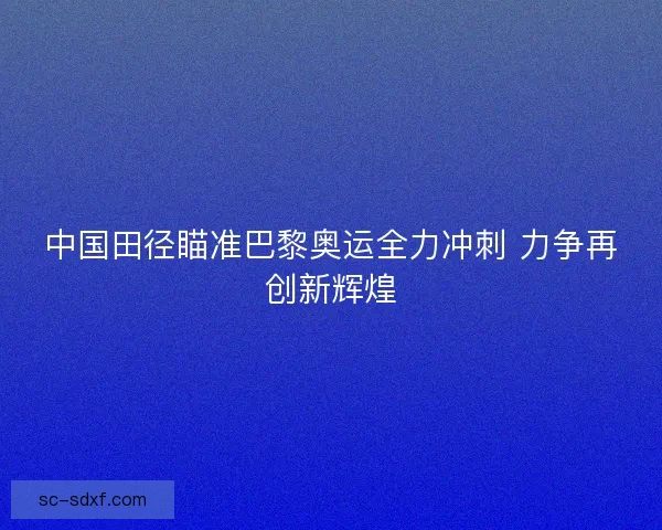 中国田径瞄准巴黎奥运全力冲刺 力争再创新辉煌
