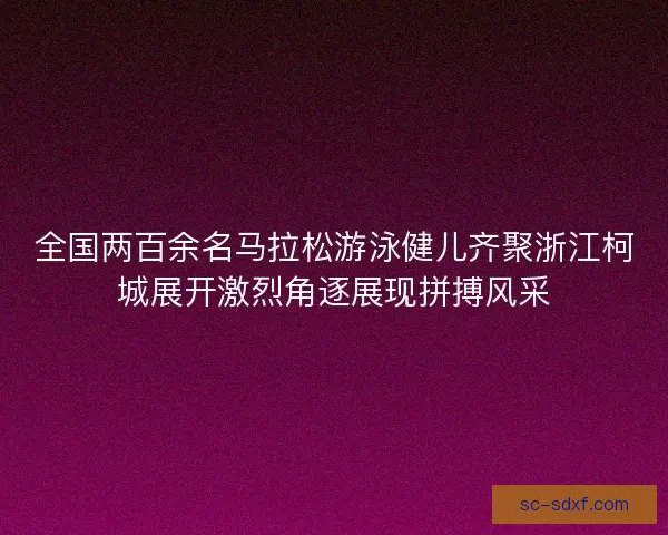 全国两百余名马拉松游泳健儿齐聚浙江柯城展开激烈角逐展现拼搏风采