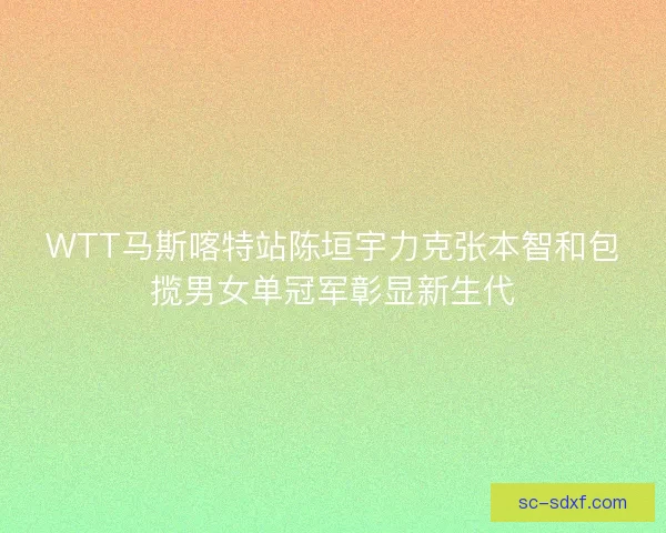 WTT马斯喀特站陈垣宇力克张本智和包揽男女单冠军彰显新生代