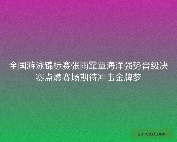 全国游泳锦标赛张雨霏覃海洋强势晋级决赛点燃赛场期待冲击金牌梦