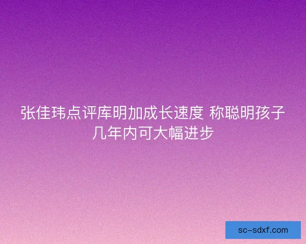 张佳玮点评库明加成长速度 称聪明孩子几年内可大幅进步